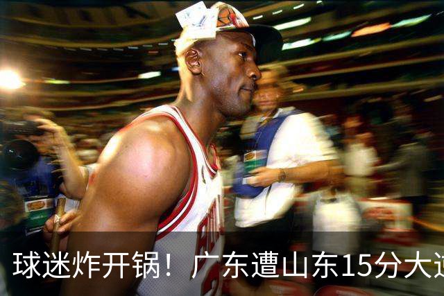 球迷炸开锅！广东遭山东15分大逆转官媒被狂刷“主教练赶紧下课”